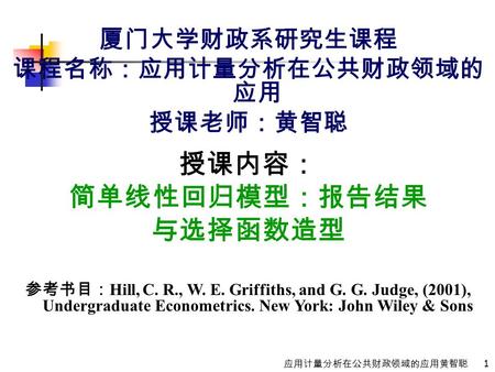 1 应用计量分析在公共财政领域的应用黄智聪 厦门大学财政系研究生课程 课程名称：应用计量分析在公共财政领域的 应用 授课老师：黄智聪 授课内容： 简单线性回归模型：报告结果 与选择函数造型 参考书目： Hill, C. R., W. E. Griffiths, and G. G. Judge, (2001),