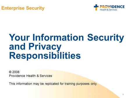 1 Enterprise Security Your Information Security and Privacy Responsibilities © 2008 Providence Health & Services This information may be replicated for.
