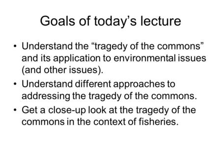 Goals of today’s lecture Understand the “tragedy of the commons” and its application to environmental issues (and other issues). Understand different approaches.