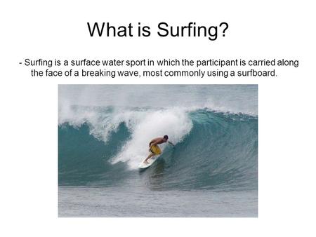What is Surfing? - Surfing is a surface water sport in which the participant is carried along the face of a breaking wave, most commonly using a surfboard.