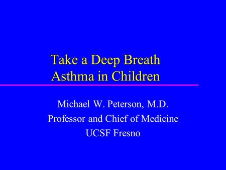 Take a Deep Breath Asthma in Children Michael W. Peterson, M.D. Professor and Chief of Medicine UCSF Fresno.