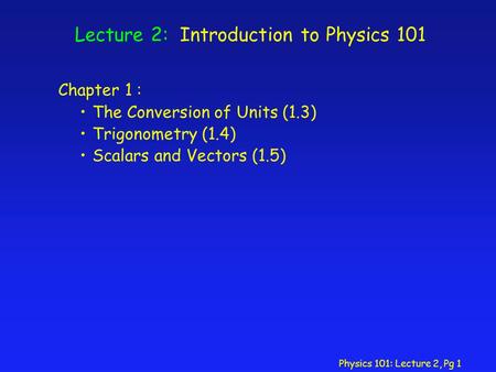 Physics 101: Lecture 2, Pg 1 Lecture 2: Introduction to Physics 101 Chapter 1 : The Conversion of Units (1.3) Trigonometry (1.4) Scalars and Vectors (1.5)