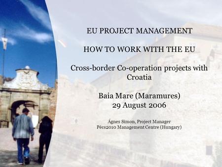 EU PROJECT MANAGEMENT HOW TO WORK WITH THE EU Cross-border Co-operation projects with Croatia Baia Mare (Maramures) 29 August 2006 Ágnes Simon, Project.