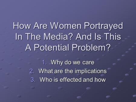 How Are Women Portrayed In The Media? And Is This A Potential Problem? 1.Why do we care 2.What are the implications 3.Who is effected and how.