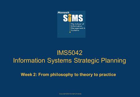 Copyright 2004 Monash University IMS5042 Information Systems Strategic Planning Week 2: From philosophy to theory to practice.