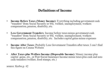 Definitions of Income Income Before Taxes (Money Income): Everything including government cash transfers from Social Security or SSI, welfare, unemployment,