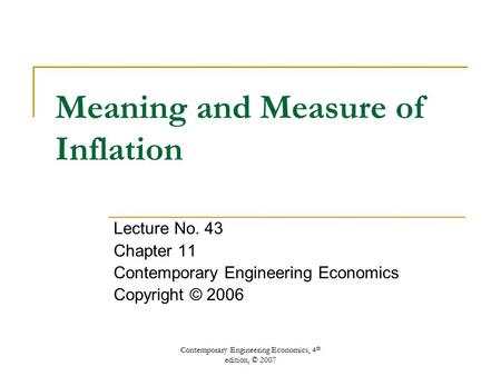 Contemporary Engineering Economics, 4 th edition, © 2007 Meaning and Measure of Inflation Lecture No. 43 Chapter 11 Contemporary Engineering Economics.