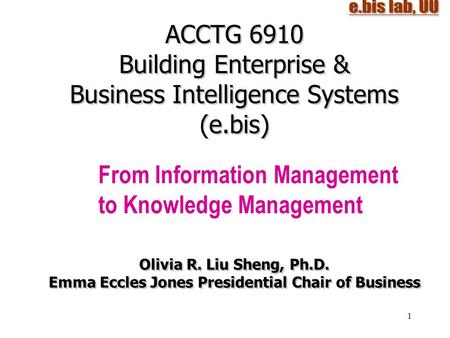 1 ACCTG 6910 Building Enterprise & Business Intelligence Systems (e.bis) From Information Management to Knowledge Management Olivia R. Liu Sheng, Ph.D.