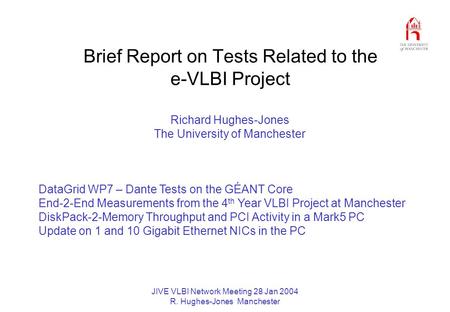 JIVE VLBI Network Meeting 28 Jan 2004 R. Hughes-Jones Manchester Brief Report on Tests Related to the e-VLBI Project Richard Hughes-Jones The University.