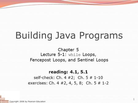 Copyright 2008 by Pearson Education 1 Building Java Programs Chapter 5 Lecture 5-1: while Loops, Fencepost Loops, and Sentinel Loops reading: 4.1, 5.1.