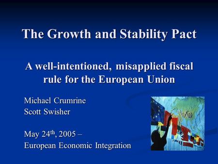 The Growth and Stability Pact Michael Crumrine Scott Swisher May 24 th, 2005 – European Economic Integration A well-intentioned, misapplied fiscal rule.