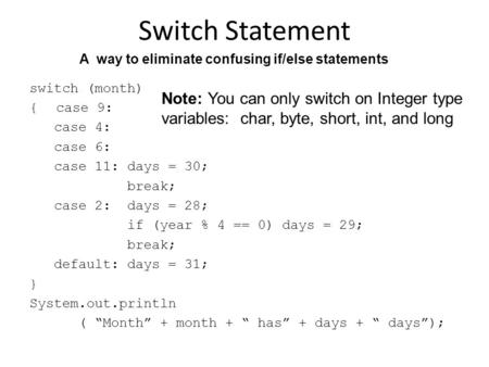 Switch Statement switch (month) { case 9: case 4: case 6: case 11: days = 30; break; case 2: days = 28; if (year % 4 == 0) days = 29; break; default: days.