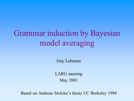 Grammar induction by Bayesian model averaging Guy Lebanon LARG meeting May 2001 Based on Andreas Stolcke’s thesis UC Berkeley 1994.