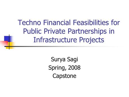 Techno Financial Feasibilities for Public Private Partnerships in Infrastructure Projects Surya Sagi Spring, 2008 Capstone.