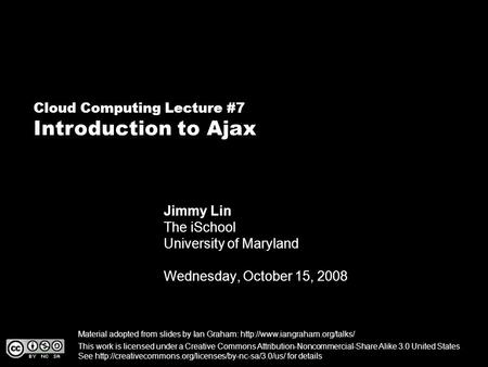 Cloud Computing Lecture #7 Introduction to Ajax Jimmy Lin The iSchool University of Maryland Wednesday, October 15, 2008 This work is licensed under a.