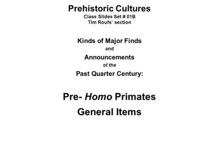 Prehistoric Cultures Class Slides Set # 01B Tim Roufs’ section Kinds of Major Finds and Announcements of the Past Quarter Century: Pre- Homo Primates General.