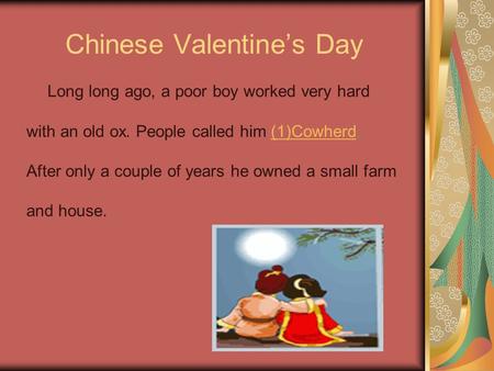 Chinese Valentine’s Day Long long ago, a poor boy worked very hard with an old ox. People called him (1)Cowherd.(1)Cowherd After only a couple of years.