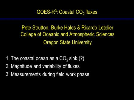 GOES-R 3 : Coastal CO 2 fluxes Pete Strutton, Burke Hales & Ricardo Letelier College of Oceanic and Atmospheric Sciences Oregon State University 1. The.