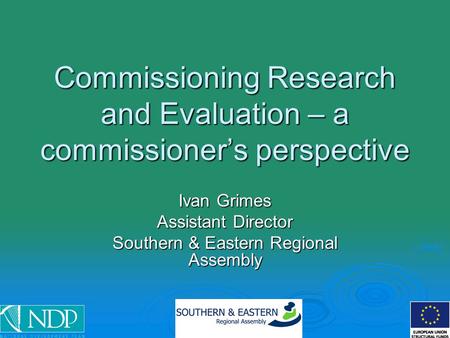 Commissioning Research and Evaluation – a commissioner’s perspective Ivan Grimes Assistant Director Southern & Eastern Regional Assembly.