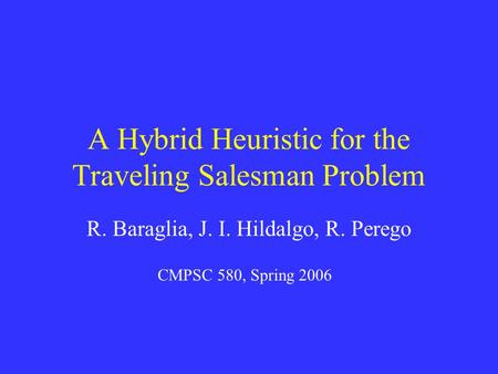 A Hybrid Heuristic for the Traveling Salesman Problem R. Baraglia, J. I. Hildalgo, R. Perego CMPSC 580, Spring 2006.