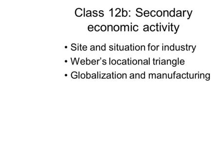 Class 12b: Secondary economic activity Site and situation for industry Weber’s locational triangle Globalization and manufacturing.