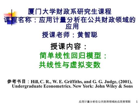 1 应用计量分析在公共财政领域的应用黄智聪 厦门大学财政系研究生课程 课程名称：应用计量分析在公共财政领域的 应用 授课老师：黄智聪 授课内容： 简单线性回归模型： 共线性与虚拟变数 参考书目： Hill, C. R., W. E. Griffiths, and G. G. Judge, (2001),