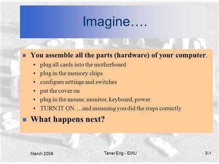 March 2006 Taner Erig - EMU3-1 Imagine…. n You assemble all the parts (hardware) of your computer. plug all cards into the motherboard plug in the memory.