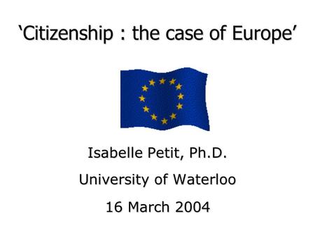 ‘Citizenship : the case of Europe’ Isabelle Petit, Ph.D. University of Waterloo 16 March 2004.
