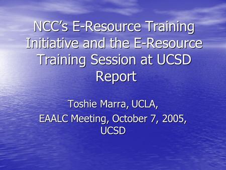 NCC’s E-Resource Training Initiative and the E-Resource Training Session at UCSD Report Toshie Marra, UCLA, EAALC Meeting, October 7, 2005, UCSD.