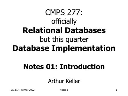 CS 277 - Winter 2002Notes 11 CMPS 277: officially Relational Databases but this quarter Database Implementation Notes 01: Introduction Arthur Keller.