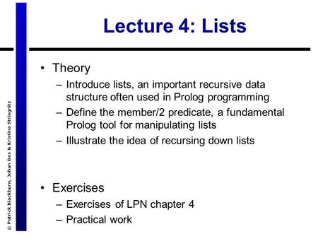 © Patrick Blackburn, Johan Bos & Kristina Striegnitz Lecture 4: Lists Theory –Introduce lists, an important recursive data structure often used in Prolog.