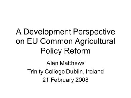 A Development Perspective on EU Common Agricultural Policy Reform Alan Matthews Trinity College Dublin, Ireland 21 February 2008.