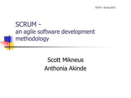 SCRUM - an agile software development methodology Scott Mikneus Anthonia Akinde SE470 – Spring 2003.