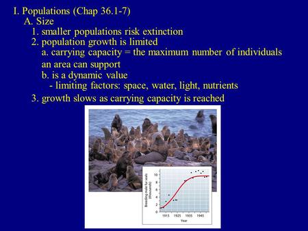 I. Populations (Chap 36.1-7) A. Size 1. smaller populations risk extinction 2. population growth is limited a. carrying capacity = the maximum number of.