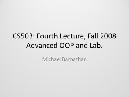 CS503: Fourth Lecture, Fall 2008 Advanced OOP and Lab. Michael Barnathan.