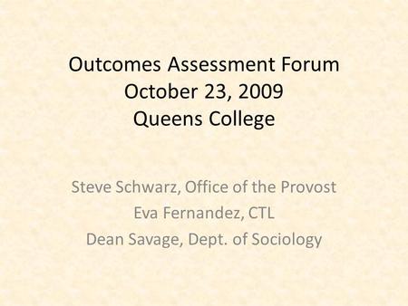 Outcomes Assessment Forum October 23, 2009 Queens College Steve Schwarz, Office of the Provost Eva Fernandez, CTL Dean Savage, Dept. of Sociology.
