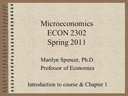 Microeconomics ECON 2302 Spring 2011 Marilyn Spencer, Ph.D. Professor of Economics Introduction to course & Chapter 1.