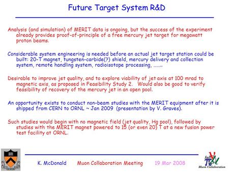 K. McDonald Muon Collaboration Meeting 19 Mar 2008 Future Target System R&D Analysis (and simulation) of MERIT data is ongoing, but the success of the.