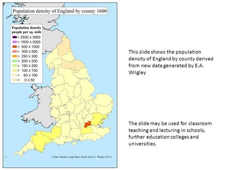 This slide shows the population density of England by county derived from new data generated by E.A. Wrigley The slide may be used for classroom teaching.