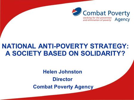 NATIONAL ANTI-POVERTY STRATEGY: A SOCIETY BASED ON SOLIDARITY? Helen Johnston Director Combat Poverty Agency.