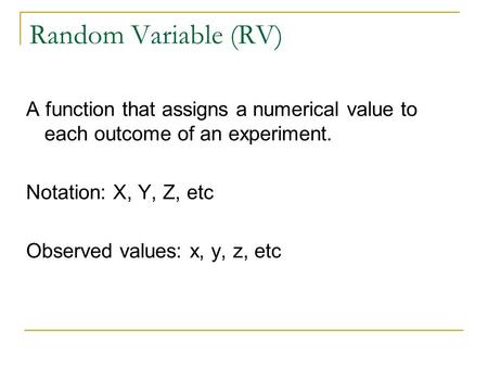 Random Variable (RV) A function that assigns a numerical value to each outcome of an experiment. Notation: X, Y, Z, etc Observed values: x, y, z, etc.