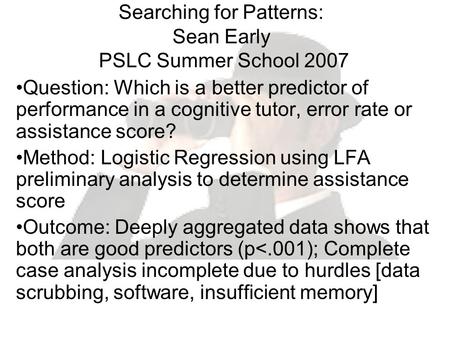 Searching for Patterns: Sean Early PSLC Summer School 2007 Question: Which is a better predictor of performance in a cognitive tutor, error rate or assistance.
