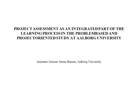 PROJECT ASSESSMENT AS AN INTEGRATED PART OF THE LEARNING PROCESS IN THE PROBLEMBASED AND PROJECTORIENTED STUDY AT AALBORG UNIVERSITY Assistant lecturer.