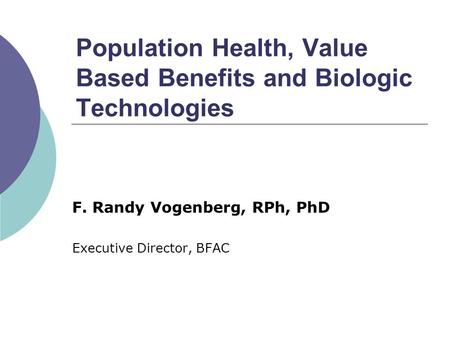 Population Health, Value Based Benefits and Biologic Technologies F. Randy Vogenberg, RPh, PhD Executive Director, BFAC.