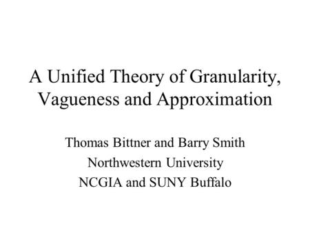 A Unified Theory of Granularity, Vagueness and Approximation Thomas Bittner and Barry Smith Northwestern University NCGIA and SUNY Buffalo.