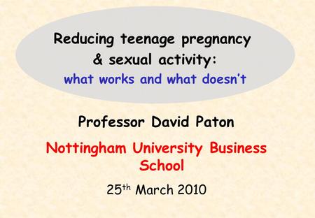 Professor David Paton Nottingham University Business School 25 th March 2010 Reducing teenage pregnancy & sexual activity: what works and what doesn’t.