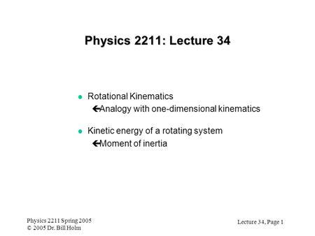 Lecture 34, Page 1 Physics 2211 Spring 2005 © 2005 Dr. Bill Holm Physics 2211: Lecture 34 l Rotational Kinematics çAnalogy with one-dimensional kinematics.