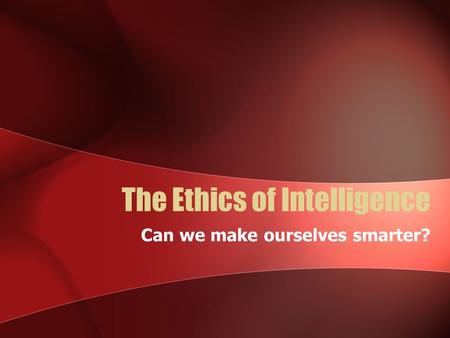 The Ethics of Intelligence Can we make ourselves smarter?