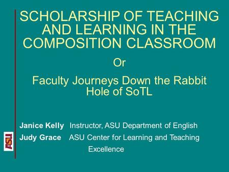 SCHOLARSHIP OF TEACHING AND LEARNING IN THE COMPOSITION CLASSROOM Or Faculty Journeys Down the Rabbit Hole of SoTL Janice Kelly Instructor, ASU Department.