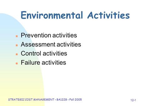 STRATEGIC COST MANAGEMENT - BA122B - Fall 2005 12-1 Environmental Activities n Prevention activities n Assessment activities n Control activities n Failure.